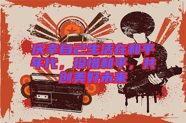 慶幸自己生活在和平年代,珍惜和平,共創(chuàng)美好未來(lái)