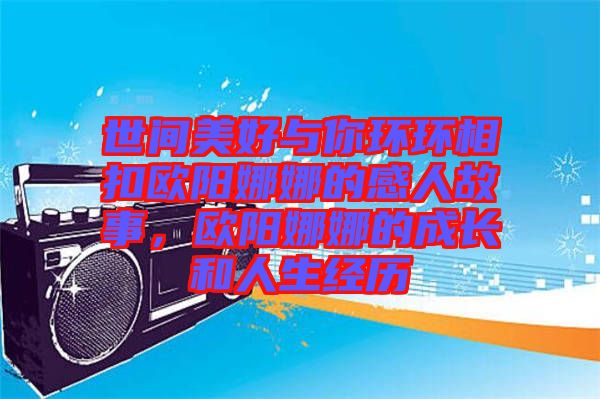 世間美好與你環(huán)環(huán)相扣歐陽娜娜的感人故事,歐陽娜娜的成長和人生經(jīng)歷