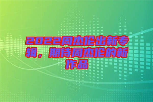 2022周杰倫出新專輯,期待周杰倫的新作品