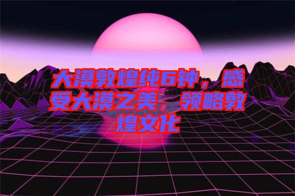 大漠敦煌純6鐘,感受大漠之美,領略敦煌文化