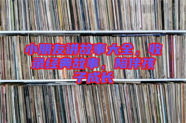 小朋友講故事大全，收錄經典故事，陪伴孩子成長