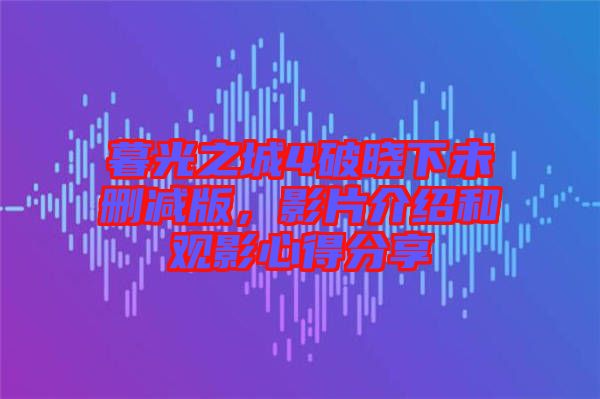 暮光之城4破曉下未刪減版,影片介紹和觀影心得分享
