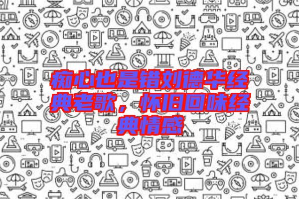 癡心也是錯劉德華經(jīng)典老歌,懷舊回味經(jīng)典情感