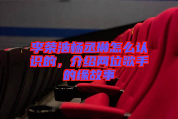 李榮浩楊丞琳怎么認識的,介紹兩位歌手的緣故事