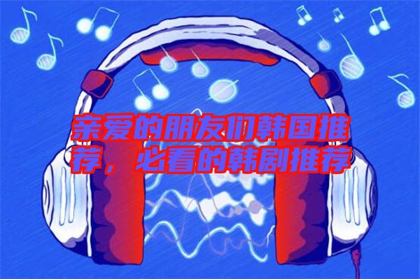 親愛的朋友們韓國推薦,必看的韓劇推薦