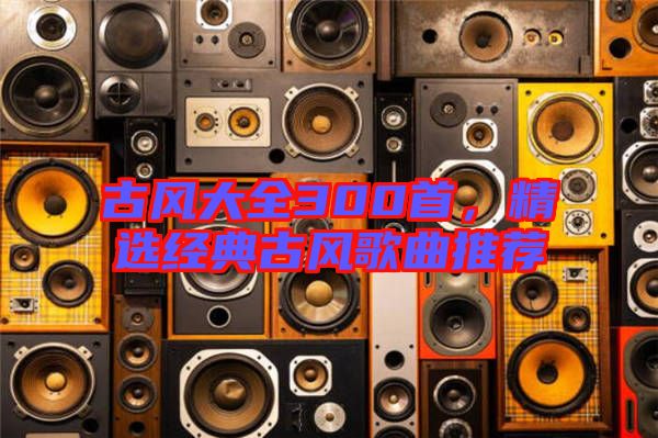 古風大全300首,精選經典古風歌曲推薦