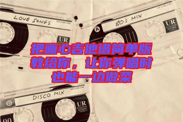 把畫(huà)心吉他譜簡(jiǎn)單版教給你,讓你彈唱時(shí)也能一邊做菜