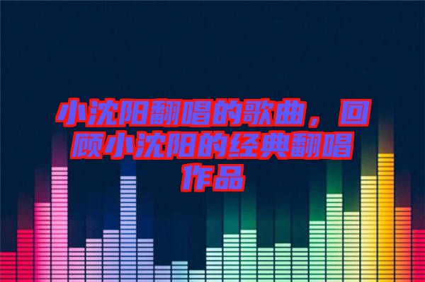小沈陽(yáng)翻唱的歌曲,回顧小沈陽(yáng)的經(jīng)典翻唱作品