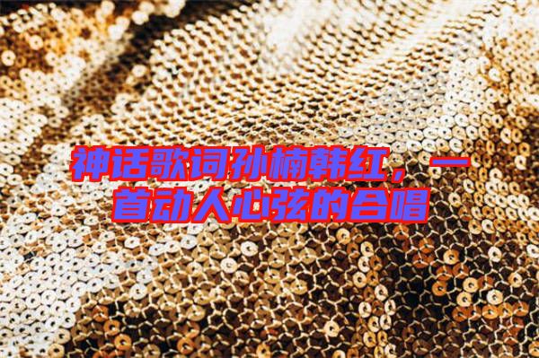 神話歌詞孫楠韓紅,一首動人心弦的合唱