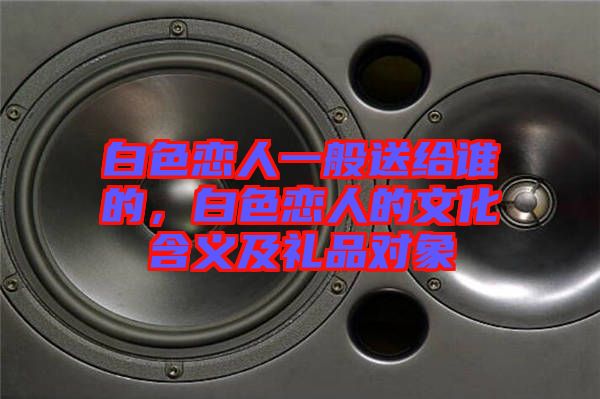 白色戀人一般送給誰的,白色戀人的文化含義及禮品對(duì)象