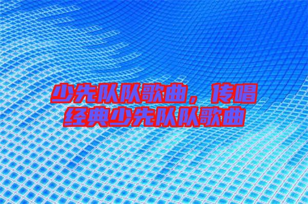 少先隊(duì)隊(duì)歌曲,傳唱經(jīng)典少先隊(duì)隊(duì)歌曲
