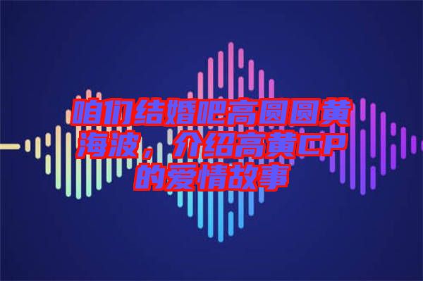 咱們結(jié)婚吧高圓圓黃海波,介紹高黃CP的愛情故事