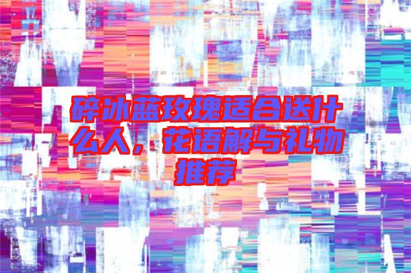 碎冰藍玫瑰適合送什么人,花語解與禮物推薦