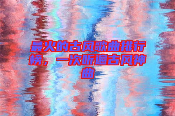 最火的古風(fēng)歌曲排行榜，一次聽遍古風(fēng)神曲