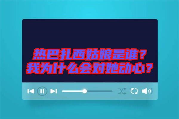 熱巴扎西姑娘是誰?我為什么會對她動心?