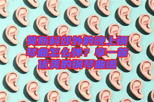 莫斯科郊外的晚上鋼琴曲怎么彈？享一首優美的鋼琴曲譜