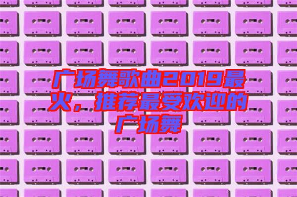 廣場舞歌曲2019最火，推薦最受歡迎的廣場舞