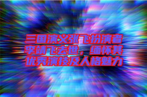 三國演義張飛扮演者李靖飛去世,緬懷其優(yōu)秀演技及人格魅力