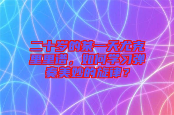 二十歲的某一天尤克里里譜,如何學習彈奏美妙的旋律?