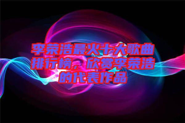 李榮浩最火十大歌曲排行榜,欣賞李榮浩的代表作品