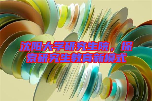 沈陽大學研究生院,探索研究生教育新模式