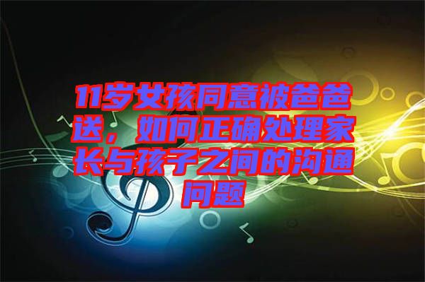 11歲女孩同意被爸爸送，如何正確處理家長與孩子之間的溝通問題