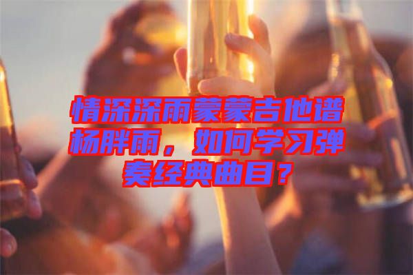 情深深雨蒙蒙吉他譜楊胖雨,如何學習彈奏經典曲目?