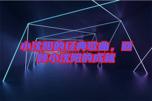 小沈陽的經典歌曲,回顧小沈陽的成就