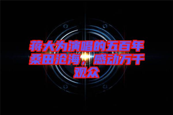 蔣大為演唱的五百年桑田滄海,感動萬千觀眾