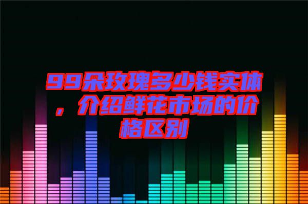 99朵玫瑰多少錢實體,介紹鮮花市場的價格區別