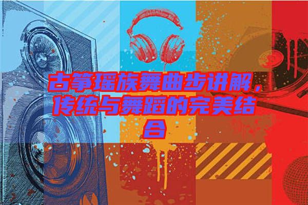 古箏瑤族舞曲步講解,傳統與舞蹈的完美結合