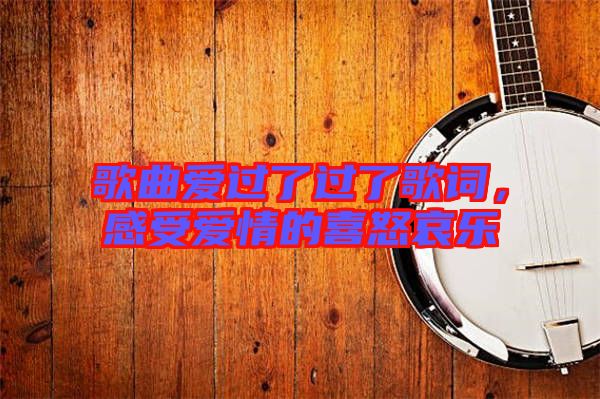 歌曲愛過了過了歌詞,感受愛情的喜怒哀樂