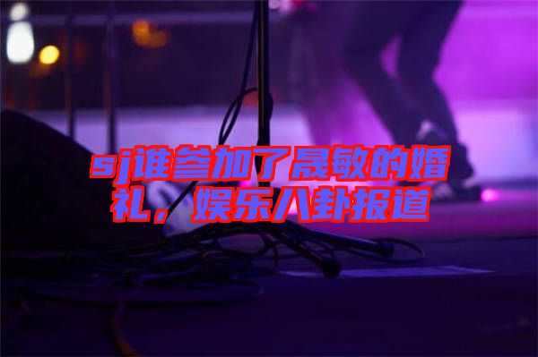 sj誰(shuí)參加了晟敏的婚禮,娛樂(lè)八卦報(bào)道