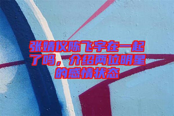 張婧儀陳飛宇在一起了嗎,介紹兩位明星的感情狀態