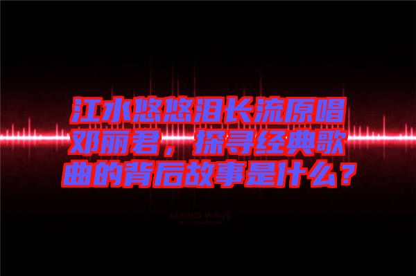 江水悠悠淚長(zhǎng)流原唱鄧麗君,探尋經(jīng)典歌曲的背后故事是什么?