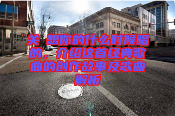 關(guān)喆想你的什么時候唱的,介紹這首經(jīng)典歌曲的創(chuàng)作故事及歌曲解析