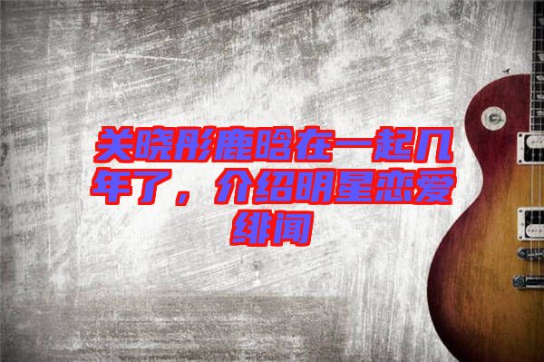 關曉彤鹿晗在一起幾年了,介紹明星戀愛緋聞