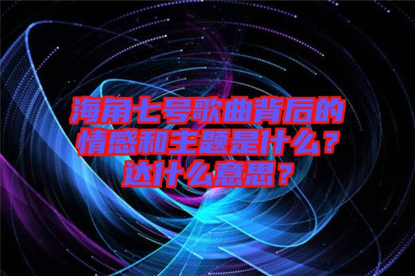 海角七號歌曲背后的情感和主題是什么?達什么意思?