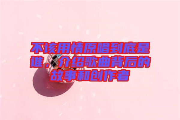 不該用情原唱到底是誰,介紹歌曲背后的故事和創作者