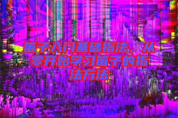 笛子入門基礎(chǔ)指法,從零開(kāi)始學(xué)習(xí)笛子的指法方法