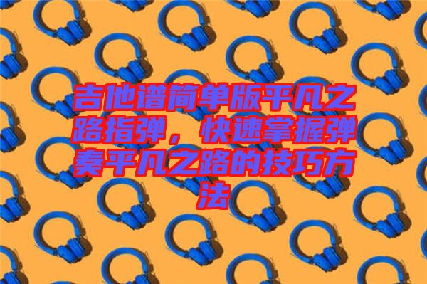 吉他譜簡單版平凡之路指彈,快速掌握彈奏平凡之路的技巧方法