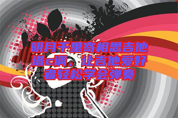 明月千里寄相思吉他譜c調,讓吉他愛好者輕松學會彈奏