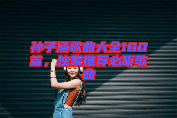孫子涵歌曲大全100首,獨家推薦必聽歌曲