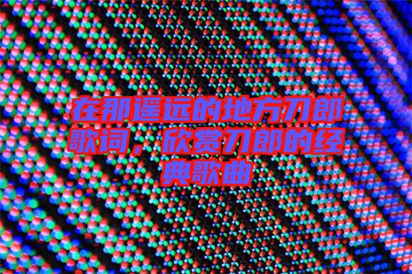 在那遙遠的地方刀郎歌詞,欣賞刀郎的經(jīng)典歌曲