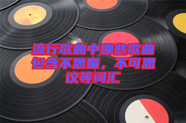 流行歌曲中哪些歌曲包含不思量,不可思議等詞匯