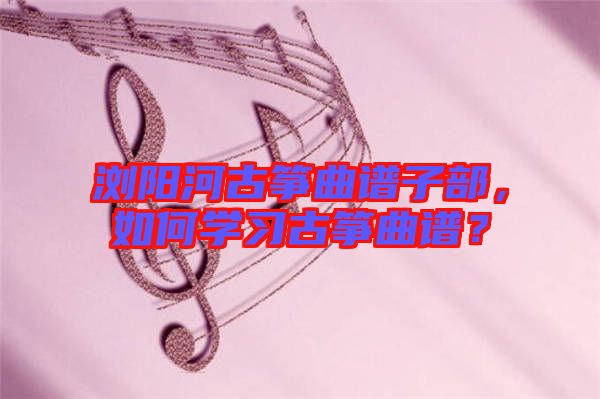 瀏陽(yáng)河古箏曲譜子部,如何學(xué)習(xí)古箏曲譜?