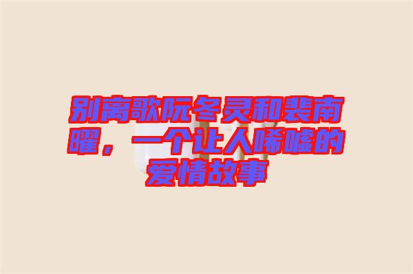 別離歌阮冬靈和裴南曜,一個(gè)讓人唏噓的愛情故事