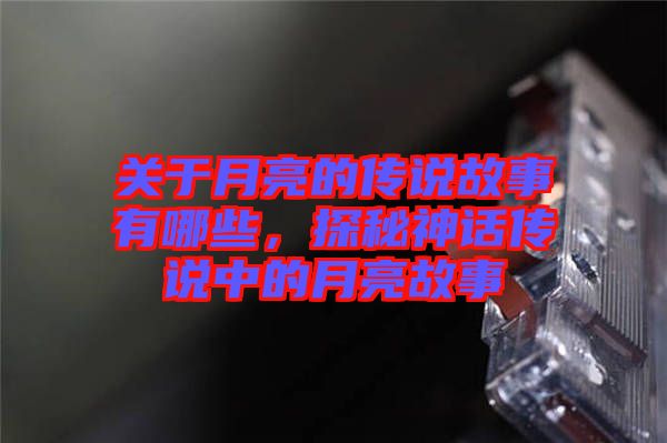 關于月亮的傳說故事有哪些,探秘神話傳說中的月亮故事
