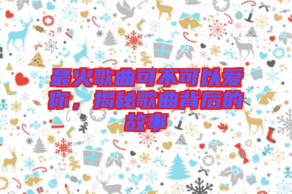 最火歌曲可不可以愛你,揭秘歌曲背后的故事
