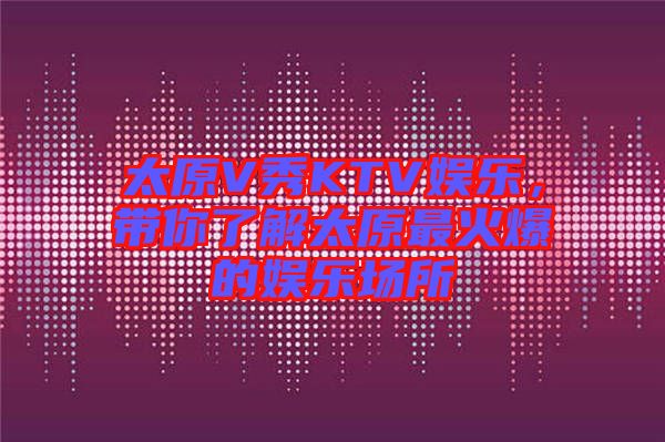 太原V秀KTV娛樂，帶你了解太原最火爆的娛樂場所